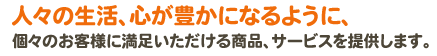 人々の生活、心が豊かになるように、個々のお客様に満足いただける商品、サービスを提供します。