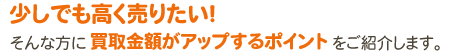 少しでも高く売りたい！そんな方に買取金額がアップするポイントをご紹介します。